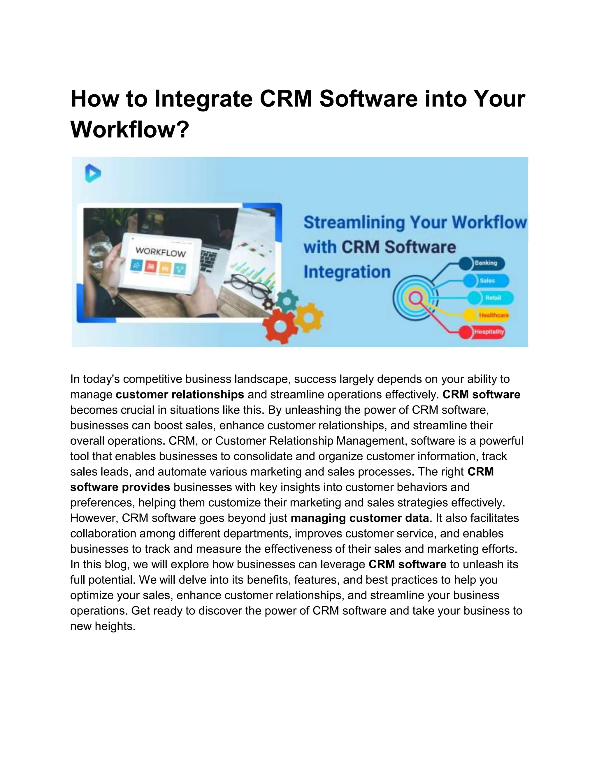 How to Integrate CRM Software into Your
Workflow?
In today's competitive business landscape, success largely depends on your ability to
manage customer relationships and streamline operations effectively. CRM software
becomes crucial in situations like this. By unleashing the power of CRM software,
businesses can boost sales, enhance customer relationships, and streamline their
overall operations. CRM, or Customer Relationship Management, software is a powerful
tool that enables businesses to consolidate and organize customer information, track
sales leads, and automate various marketing and sales processes. The right CRM
software provides businesses with key insights into customer behaviors and
preferences, helping them customize their marketing and sales strategies effectively.
However, CRM software goes beyond just managing customer data. It also facilitates
collaboration among different departments, improves customer service, and enables
businesses to track and measure the effectiveness of their sales and marketing efforts.
In this blog, we will explore how businesses can leverage CRM software to unleash its
full potential. We will delve into its benefits, features, and best practices to help you
optimize your sales, enhance customer relationships, and streamline your business
operations. Get ready to discover the power of CRM software and take your business to
new heights.
 