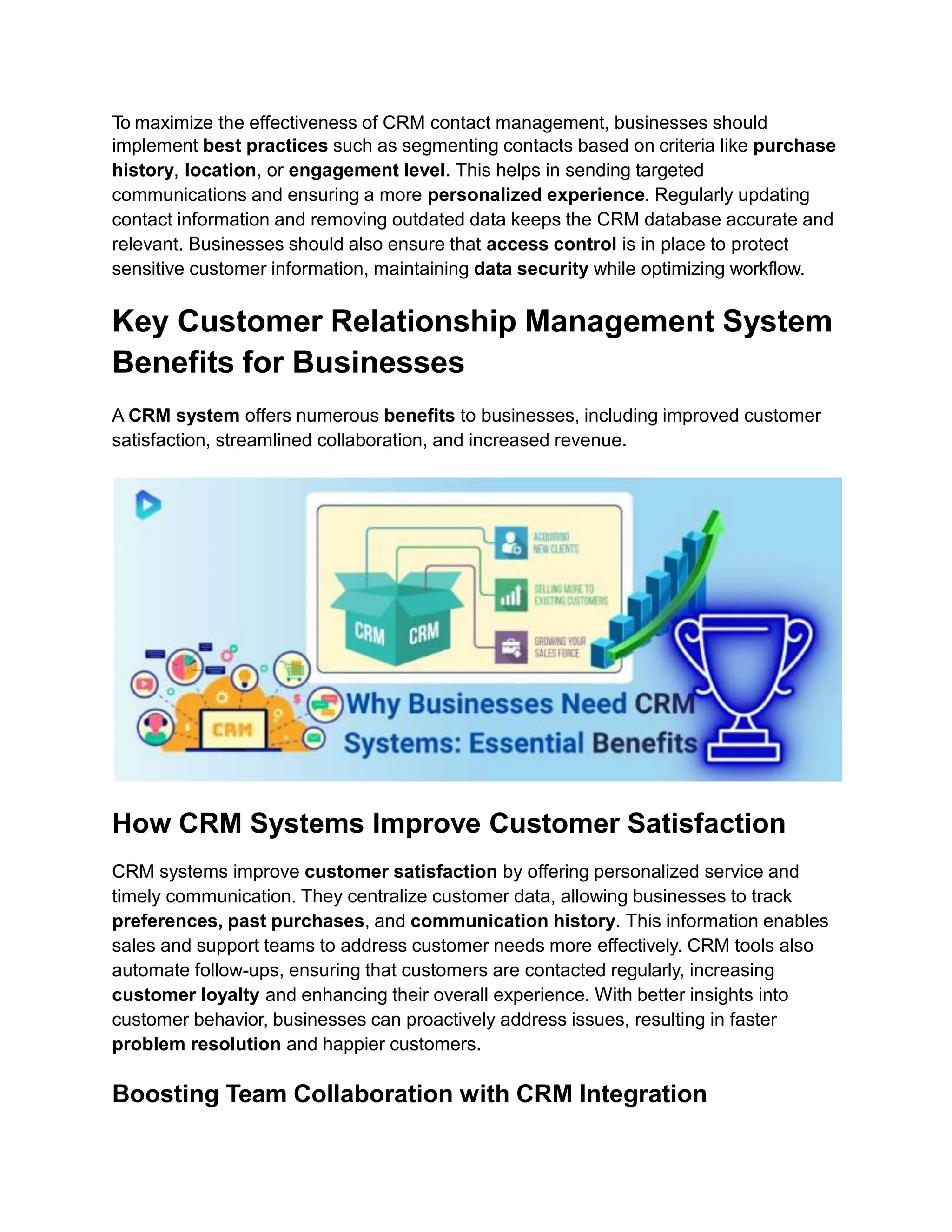 To maximize the effectiveness of CRM contact management, businesses should
implement best practices such as segmenting contacts based on criteria like purchase
history, location, or engagement level. This helps in sending targeted
communications and ensuring a more personalized experience. Regularly updating
contact information and removing outdated data keeps the CRM database accurate and
relevant. Businesses should also ensure that access control is in place to protect
sensitive customer information, maintaining data security while optimizing workflow.
Key Customer Relationship Management System
Benefits for Businesses
A CRM system offers numerous benefits to businesses, including improved customer
satisfaction, streamlined collaboration, and increased revenue.
How CRM Systems Improve Customer Satisfaction
CRM systems improve customer satisfaction by offering personalized service and
timely communication. They centralize customer data, allowing businesses to track
preferences, past purchases, and communication history. This information enables
sales and support teams to address customer needs more effectively. CRM tools also
automate follow-ups, ensuring that customers are contacted regularly, increasing
customer loyalty and enhancing their overall experience. With better insights into
customer behavior, businesses can proactively address issues, resulting in faster
problem resolution and happier customers.
Boosting Team Collaboration with CRM Integration
 
