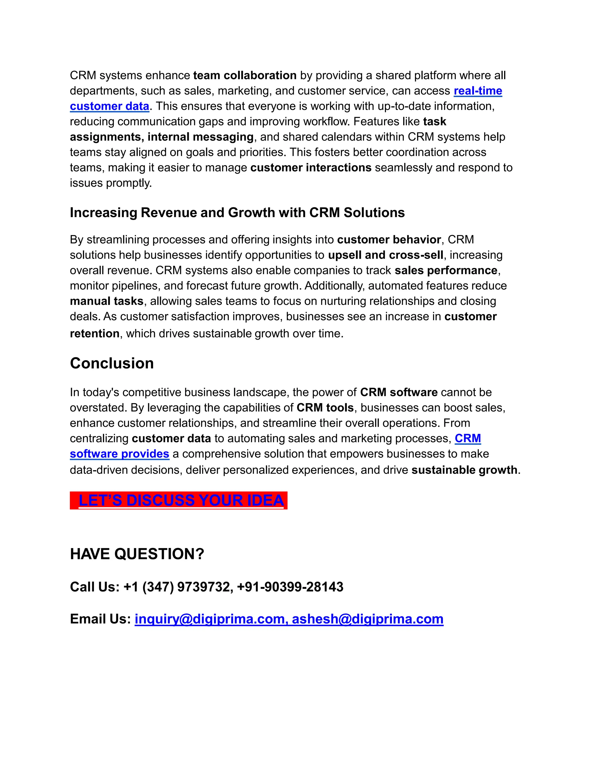 CRM systems enhance team collaboration by providing a shared platform where all
departments, such as sales, marketing, and customer service, can access real-time
customer data. This ensures that everyone is working with up-to-date information,
reducing communication gaps and improving workflow. Features like task
assignments, internal messaging, and shared calendars within CRM systems help
teams stay aligned on goals and priorities. This fosters better coordination across
teams, making it easier to manage customer interactions seamlessly and respond to
issues promptly.
Increasing Revenue and Growth with CRM Solutions
By streamlining processes and offering insights into customer behavior, CRM
solutions help businesses identify opportunities to upsell and cross-sell, increasing
overall revenue. CRM systems also enable companies to track sales performance,
monitor pipelines, and forecast future growth. Additionally, automated features reduce
manual tasks, allowing sales teams to focus on nurturing relationships and closing
deals. As customer satisfaction improves, businesses see an increase in customer
retention, which drives sustainable growth over time.
Conclusion
In today's competitive business landscape, the power of CRM software cannot be
overstated. By leveraging the capabilities of CRM tools, businesses can boost sales,
enhance customer relationships, and streamline their overall operations. From
centralizing customer data to automating sales and marketing processes, CRM
software provides a comprehensive solution that empowers businesses to make
data-driven decisions, deliver personalized experiences, and drive sustainable growth.
LET’S DISCUSS YOUR IDEA
HAVE QUESTION?
Call Us: +1 (347) 9739732, +91-90399-28143
Email Us: inquiry@digiprima.com, ashesh@digiprima.com
 