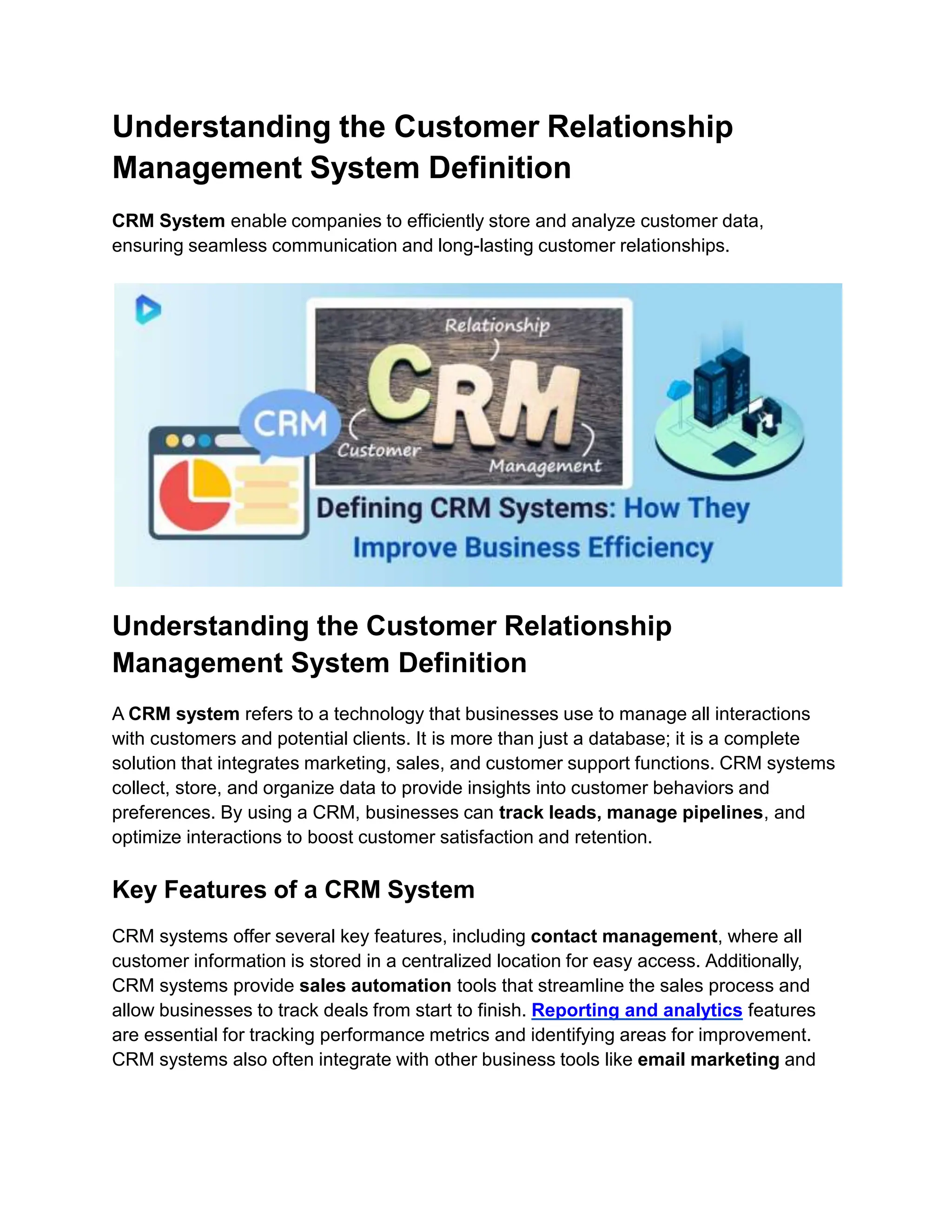 Understanding the Customer Relationship
Management System Definition
CRM System enable companies to efficiently store and analyze customer data,
ensuring seamless communication and long-lasting customer relationships.
Understanding the Customer Relationship
Management System Definition
A CRM system refers to a technology that businesses use to manage all interactions
with customers and potential clients. It is more than just a database; it is a complete
solution that integrates marketing, sales, and customer support functions. CRM systems
collect, store, and organize data to provide insights into customer behaviors and
preferences. By using a CRM, businesses can track leads, manage pipelines, and
optimize interactions to boost customer satisfaction and retention.
Key Features of a CRM System
CRM systems offer several key features, including contact management, where all
customer information is stored in a centralized location for easy access. Additionally,
CRM systems provide sales automation tools that streamline the sales process and
allow businesses to track deals from start to finish. Reporting and analytics features
are essential for tracking performance metrics and identifying areas for improvement.
CRM systems also often integrate with other business tools like email marketing and
 