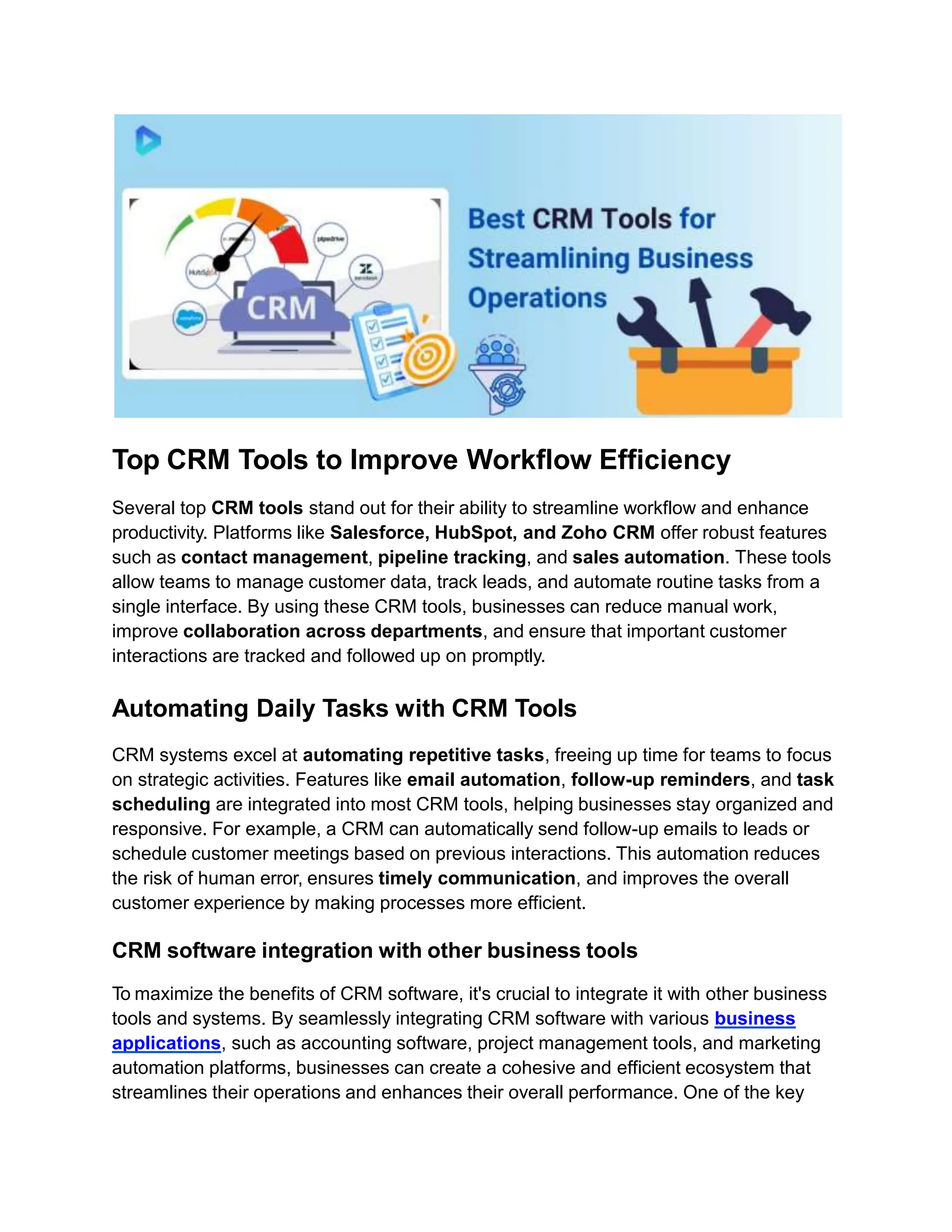 Top CRM Tools to Improve Workflow Efficiency
Several top CRM tools stand out for their ability to streamline workflow and enhance
productivity. Platforms like Salesforce, HubSpot, and Zoho CRM offer robust features
such as contact management, pipeline tracking, and sales automation. These tools
allow teams to manage customer data, track leads, and automate routine tasks from a
single interface. By using these CRM tools, businesses can reduce manual work,
improve collaboration across departments, and ensure that important customer
interactions are tracked and followed up on promptly.
Automating Daily Tasks with CRM Tools
CRM systems excel at automating repetitive tasks, freeing up time for teams to focus
on strategic activities. Features like email automation, follow-up reminders, and task
scheduling are integrated into most CRM tools, helping businesses stay organized and
responsive. For example, a CRM can automatically send follow-up emails to leads or
schedule customer meetings based on previous interactions. This automation reduces
the risk of human error, ensures timely communication, and improves the overall
customer experience by making processes more efficient.
CRM software integration with other business tools
To maximize the benefits of CRM software, it's crucial to integrate it with other business
tools and systems. By seamlessly integrating CRM software with various business
applications, such as accounting software, project management tools, and marketing
automation platforms, businesses can create a cohesive and efficient ecosystem that
streamlines their operations and enhances their overall performance. One of the key
 