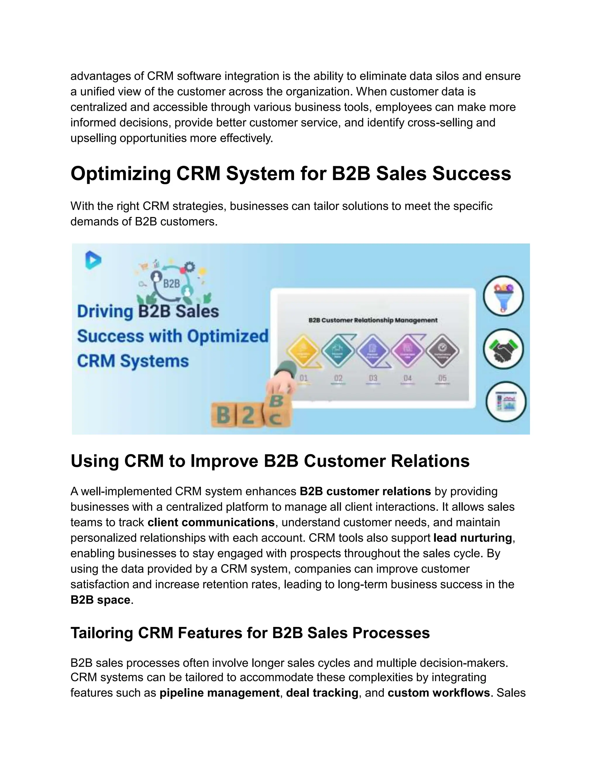 advantages of CRM software integration is the ability to eliminate data silos and ensure
a unified view of the customer across the organization. When customer data is
centralized and accessible through various business tools, employees can make more
informed decisions, provide better customer service, and identify cross-selling and
upselling opportunities more effectively.
Optimizing CRM System for B2B Sales Success
With the right CRM strategies, businesses can tailor solutions to meet the specific
demands of B2B customers.
Using CRM to Improve B2B Customer Relations
A well-implemented CRM system enhances B2B customer relations by providing
businesses with a centralized platform to manage all client interactions. It allows sales
teams to track client communications, understand customer needs, and maintain
personalized relationships with each account. CRM tools also support lead nurturing,
enabling businesses to stay engaged with prospects throughout the sales cycle. By
using the data provided by a CRM system, companies can improve customer
satisfaction and increase retention rates, leading to long-term business success in the
B2B space.
Tailoring CRM Features for B2B Sales Processes
B2B sales processes often involve longer sales cycles and multiple decision-makers.
CRM systems can be tailored to accommodate these complexities by integrating
features such as pipeline management, deal tracking, and custom workflows. Sales
 