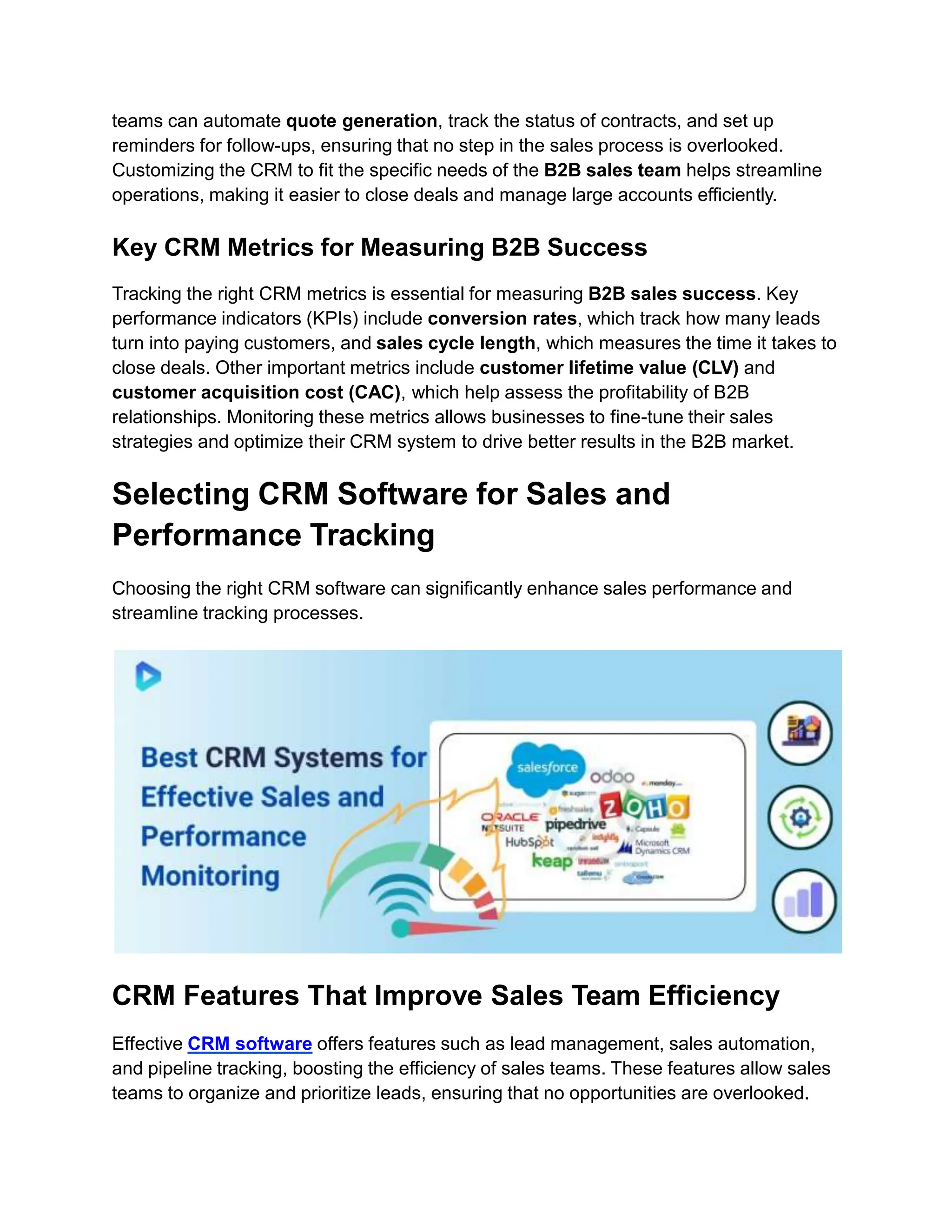 teams can automate quote generation, track the status of contracts, and set up
reminders for follow-ups, ensuring that no step in the sales process is overlooked.
Customizing the CRM to fit the specific needs of the B2B sales team helps streamline
operations, making it easier to close deals and manage large accounts efficiently.
Key CRM Metrics for Measuring B2B Success
Tracking the right CRM metrics is essential for measuring B2B sales success. Key
performance indicators (KPIs) include conversion rates, which track how many leads
turn into paying customers, and sales cycle length, which measures the time it takes to
close deals. Other important metrics include customer lifetime value (CLV) and
customer acquisition cost (CAC), which help assess the profitability of B2B
relationships. Monitoring these metrics allows businesses to fine-tune their sales
strategies and optimize their CRM system to drive better results in the B2B market.
Selecting CRM Software for Sales and
Performance Tracking
Choosing the right CRM software can significantly enhance sales performance and
streamline tracking processes.
CRM Features That Improve Sales Team Efficiency
Effective CRM software offers features such as lead management, sales automation,
and pipeline tracking, boosting the efficiency of sales teams. These features allow sales
teams to organize and prioritize leads, ensuring that no opportunities are overlooked.
 