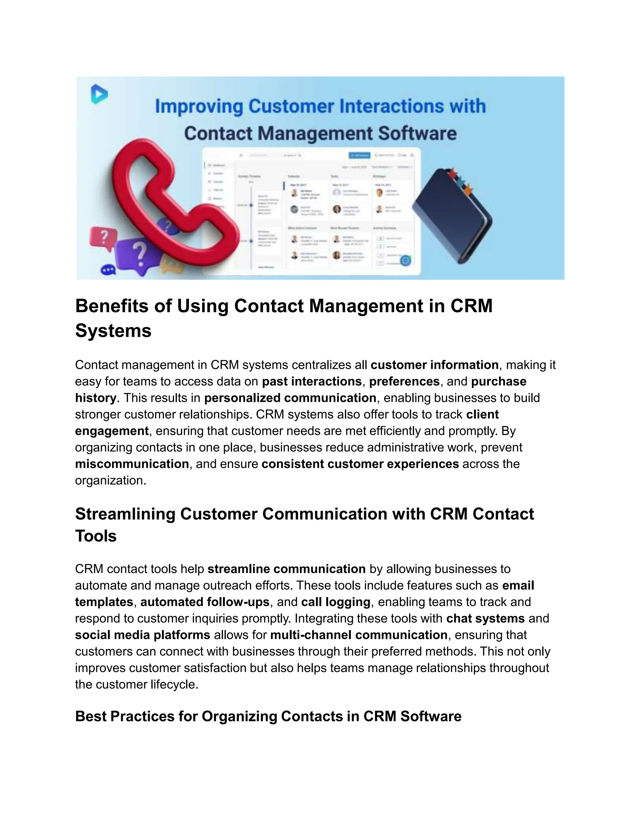 Benefits of Using Contact Management in CRM
Systems
Contact management in CRM systems centralizes all customer information, making it
easy for teams to access data on past interactions, preferences, and purchase
history. This results in personalized communication, enabling businesses to build
stronger customer relationships. CRM systems also offer tools to track client
engagement, ensuring that customer needs are met efficiently and promptly. By
organizing contacts in one place, businesses reduce administrative work, prevent
miscommunication, and ensure consistent customer experiences across the
organization.
Streamlining Customer Communication with CRM Contact
Tools
CRM contact tools help streamline communication by allowing businesses to
automate and manage outreach efforts. These tools include features such as email
templates, automated follow-ups, and call logging, enabling teams to track and
respond to customer inquiries promptly. Integrating these tools with chat systems and
social media platforms allows for multi-channel communication, ensuring that
customers can connect with businesses through their preferred methods. This not only
improves customer satisfaction but also helps teams manage relationships throughout
the customer lifecycle.
Best Practices for Organizing Contacts in CRM Software
 
