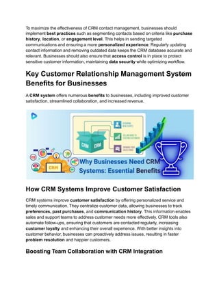 To maximize the effectiveness of CRM contact management, businesses should
implement best practices such as segmenting contacts based on criteria like purchase
history, location, or engagement level. This helps in sending targeted
communications and ensuring a more personalized experience. Regularly updating
contact information and removing outdated data keeps the CRM database accurate and
relevant. Businesses should also ensure that access control is in place to protect
sensitive customer information, maintaining data security while optimizing workflow.
Key Customer Relationship Management System
Benefits for Businesses
A CRM system offers numerous benefits to businesses, including improved customer
satisfaction, streamlined collaboration, and increased revenue.
How CRM Systems Improve Customer Satisfaction
CRM systems improve customer satisfaction by offering personalized service and
timely communication. They centralize customer data, allowing businesses to track
preferences, past purchases, and communication history. This information enables
sales and support teams to address customer needs more effectively. CRM tools also
automate follow-ups, ensuring that customers are contacted regularly, increasing
customer loyalty and enhancing their overall experience. With better insights into
customer behavior, businesses can proactively address issues, resulting in faster
problem resolution and happier customers.
Boosting Team Collaboration with CRM Integration
 