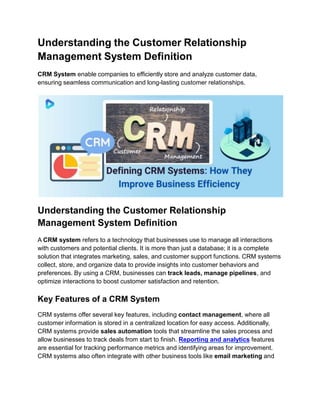 Understanding the Customer Relationship
Management System Definition
CRM System enable companies to efficiently store and analyze customer data,
ensuring seamless communication and long-lasting customer relationships.
Understanding the Customer Relationship
Management System Definition
A CRM system refers to a technology that businesses use to manage all interactions
with customers and potential clients. It is more than just a database; it is a complete
solution that integrates marketing, sales, and customer support functions. CRM systems
collect, store, and organize data to provide insights into customer behaviors and
preferences. By using a CRM, businesses can track leads, manage pipelines, and
optimize interactions to boost customer satisfaction and retention.
Key Features of a CRM System
CRM systems offer several key features, including contact management, where all
customer information is stored in a centralized location for easy access. Additionally,
CRM systems provide sales automation tools that streamline the sales process and
allow businesses to track deals from start to finish. Reporting and analytics features
are essential for tracking performance metrics and identifying areas for improvement.
CRM systems also often integrate with other business tools like email marketing and
 