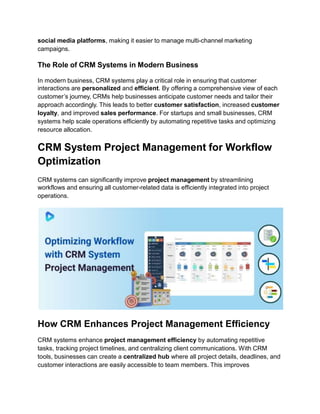 social media platforms, making it easier to manage multi-channel marketing
campaigns.
The Role of CRM Systems in Modern Business
In modern business, CRM systems play a critical role in ensuring that customer
interactions are personalized and efficient. By offering a comprehensive view of each
customer’s journey, CRMs help businesses anticipate customer needs and tailor their
approach accordingly. This leads to better customer satisfaction, increased customer
loyalty, and improved sales performance. For startups and small businesses, CRM
systems help scale operations efficiently by automating repetitive tasks and optimizing
resource allocation.
CRM System Project Management for Workflow
Optimization
CRM systems can significantly improve project management by streamlining
workflows and ensuring all customer-related data is efficiently integrated into project
operations.
How CRM Enhances Project Management Efficiency
CRM systems enhance project management efficiency by automating repetitive
tasks, tracking project timelines, and centralizing client communications. With CRM
tools, businesses can create a centralized hub where all project details, deadlines, and
customer interactions are easily accessible to team members. This improves
 