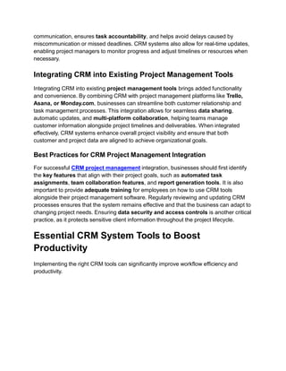communication, ensures task accountability, and helps avoid delays caused by
miscommunication or missed deadlines. CRM systems also allow for real-time updates,
enabling project managers to monitor progress and adjust timelines or resources when
necessary.
Integrating CRM into Existing Project Management Tools
Integrating CRM into existing project management tools brings added functionality
and convenience. By combining CRM with project management platforms like Trello,
Asana, or Monday.com, businesses can streamline both customer relationship and
task management processes. This integration allows for seamless data sharing,
automatic updates, and multi-platform collaboration, helping teams manage
customer information alongside project timelines and deliverables. When integrated
effectively, CRM systems enhance overall project visibility and ensure that both
customer and project data are aligned to achieve organizational goals.
Best Practices for CRM Project Management Integration
For successful CRM project management integration, businesses should first identify
the key features that align with their project goals, such as automated task
assignments, team collaboration features, and report generation tools. It is also
important to provide adequate training for employees on how to use CRM tools
alongside their project management software. Regularly reviewing and updating CRM
processes ensures that the system remains effective and that the business can adapt to
changing project needs. Ensuring data security and access controls is another critical
practice, as it protects sensitive client information throughout the project lifecycle.
Essential CRM System Tools to Boost
Productivity
Implementing the right CRM tools can significantly improve workflow efficiency and
productivity.
 