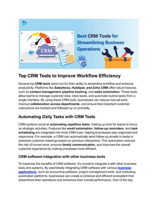 Top CRM Tools to Improve Workflow Efficiency
Several top CRM tools stand out for their ability to streamline workflow and enhance
productivity. Platforms like Salesforce, HubSpot, and Zoho CRM offer robust features
such as contact management, pipeline tracking, and sales automation. These tools
allow teams to manage customer data, track leads, and automate routine tasks from a
single interface. By using these CRM tools, businesses can reduce manual work,
improve collaboration across departments, and ensure that important customer
interactions are tracked and followed up on promptly.
Automating Daily Tasks with CRM Tools
CRM systems excel at automating repetitive tasks, freeing up time for teams to focus
on strategic activities. Features like email automation, follow-up reminders, and task
scheduling are integrated into most CRM tools, helping businesses stay organized and
responsive. For example, a CRM can automatically send follow-up emails to leads or
schedule customer meetings based on previous interactions. This automation reduces
the risk of human error, ensures timely communication, and improves the overall
customer experience by making processes more efficient.
CRM software integration with other business tools
To maximize the benefits of CRM software, it's crucial to integrate it with other business
tools and systems. By seamlessly integrating CRM software with various business
applications, such as accounting software, project management tools, and marketing
automation platforms, businesses can create a cohesive and efficient ecosystem that
streamlines their operations and enhances their overall performance. One of the key
 