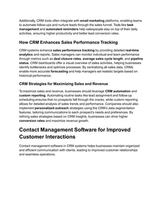 Additionally, CRM tools often integrate with email marketing platforms, enabling teams
to automate follow-ups and nurture leads through the sales funnel. Tools like task
management and automated reminders help salespeople stay on top of their daily
activities, ensuring higher productivity and better lead conversion rates.
How CRM Enhances Sales Performance Tracking
CRM systems enhance sales performance tracking by providing detailed real-time
analytics and reports. Sales managers can monitor individual and team performance
through metrics such as deal closure rates, average sales cycle length, and pipeline
status. CRM dashboards offer a visual overview of sales activities, helping businesses
identify bottlenecks and optimize processes. By centralizing all sales data, CRMs
enable more accurate forecasting and help managers set realistic targets based on
historical performance.
CRM Strategies for Maximizing Sales and Revenue
To maximize sales and revenue, businesses should leverage CRM automation and
custom reporting. Automating routine tasks like lead assignment and follow-up
scheduling ensures that no prospects fall through the cracks, while custom reporting
allows for detailed analysis of sales trends and performance. Companies should also
implement personalized outreach strategies using the CRM’s data segmentation
features, tailoring communications to each prospect’s needs and preferences. By
refining sales strategies based on CRM insights, businesses can drive higher
conversion rates and maximize revenue growth.
Contact Management Software for Improved
Customer Interactions
Contact management software in CRM systems helps businesses maintain organized
and efficient communication with clients, leading to improved customer relationships
and seamless operations.
 
