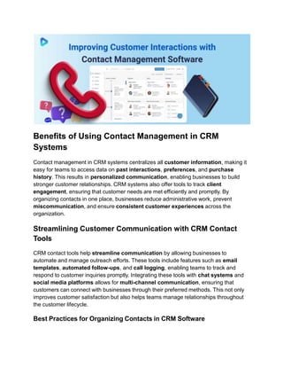 Benefits of Using Contact Management in CRM
Systems
Contact management in CRM systems centralizes all customer information, making it
easy for teams to access data on past interactions, preferences, and purchase
history. This results in personalized communication, enabling businesses to build
stronger customer relationships. CRM systems also offer tools to track client
engagement, ensuring that customer needs are met efficiently and promptly. By
organizing contacts in one place, businesses reduce administrative work, prevent
miscommunication, and ensure consistent customer experiences across the
organization.
Streamlining Customer Communication with CRM Contact
Tools
CRM contact tools help streamline communication by allowing businesses to
automate and manage outreach efforts. These tools include features such as email
templates, automated follow-ups, and call logging, enabling teams to track and
respond to customer inquiries promptly. Integrating these tools with chat systems and
social media platforms allows for multi-channel communication, ensuring that
customers can connect with businesses through their preferred methods. This not only
improves customer satisfaction but also helps teams manage relationships throughout
the customer lifecycle.
Best Practices for Organizing Contacts in CRM Software
 