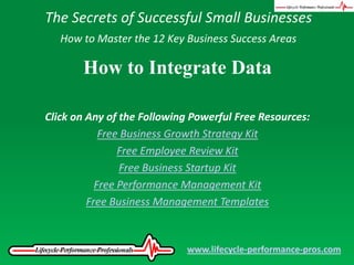 The Secrets of Successful Small Businesses How to Master the 12 Key Business Success Areas How to Integrate Data Click on Any of the Following Powerful Free Resources: Free Business Growth Strategy Kit Free Employee Review Kit Free Business Startup Kit Free Performance Management Kit Free Business Management Templates www.lifecycle-performance-pros.com 