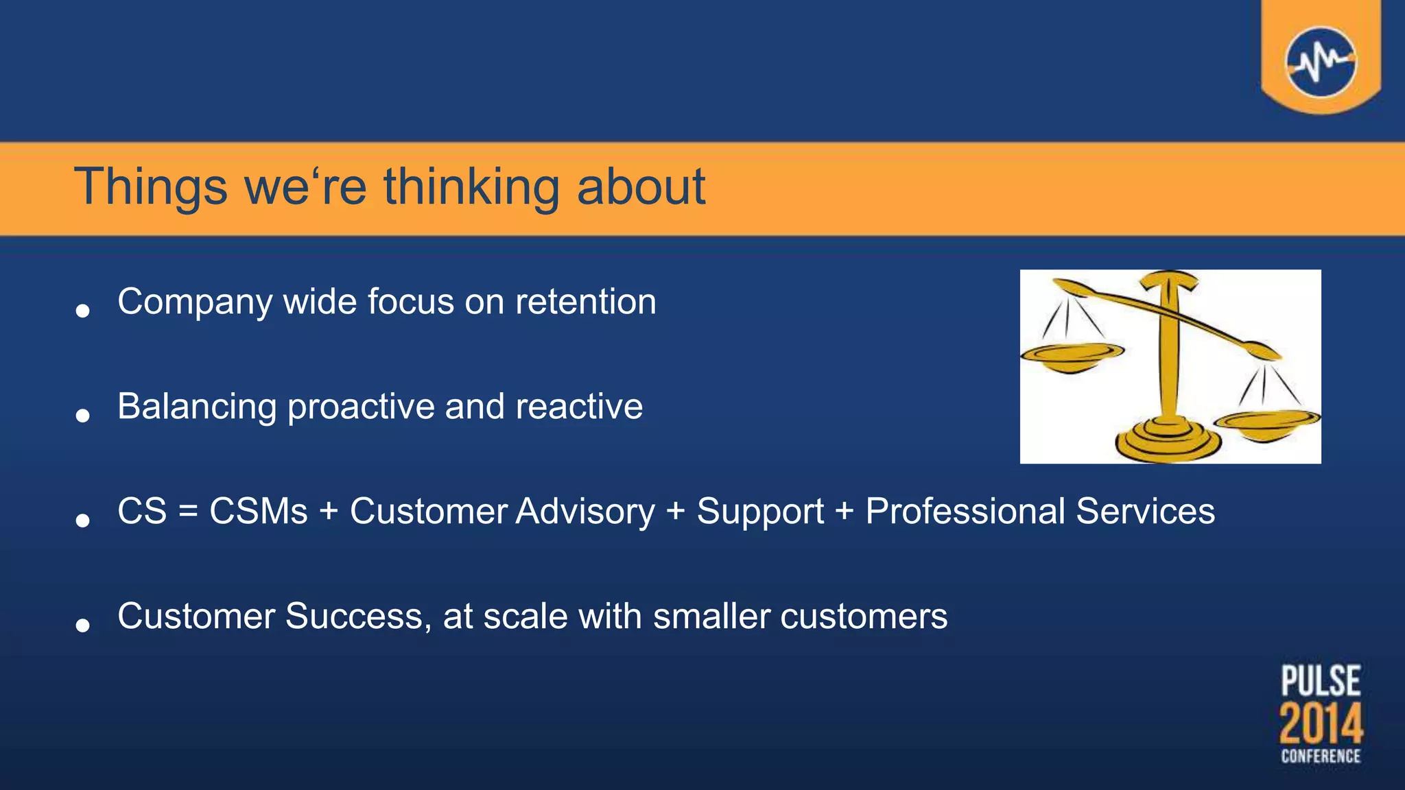Things we‘re thinking about
• Company wide focus on retention
• Balancing proactive and reactive
• CS = CSMs + Customer Advisory + Support + Professional Services
• Customer Success, at scale with smaller customers
 