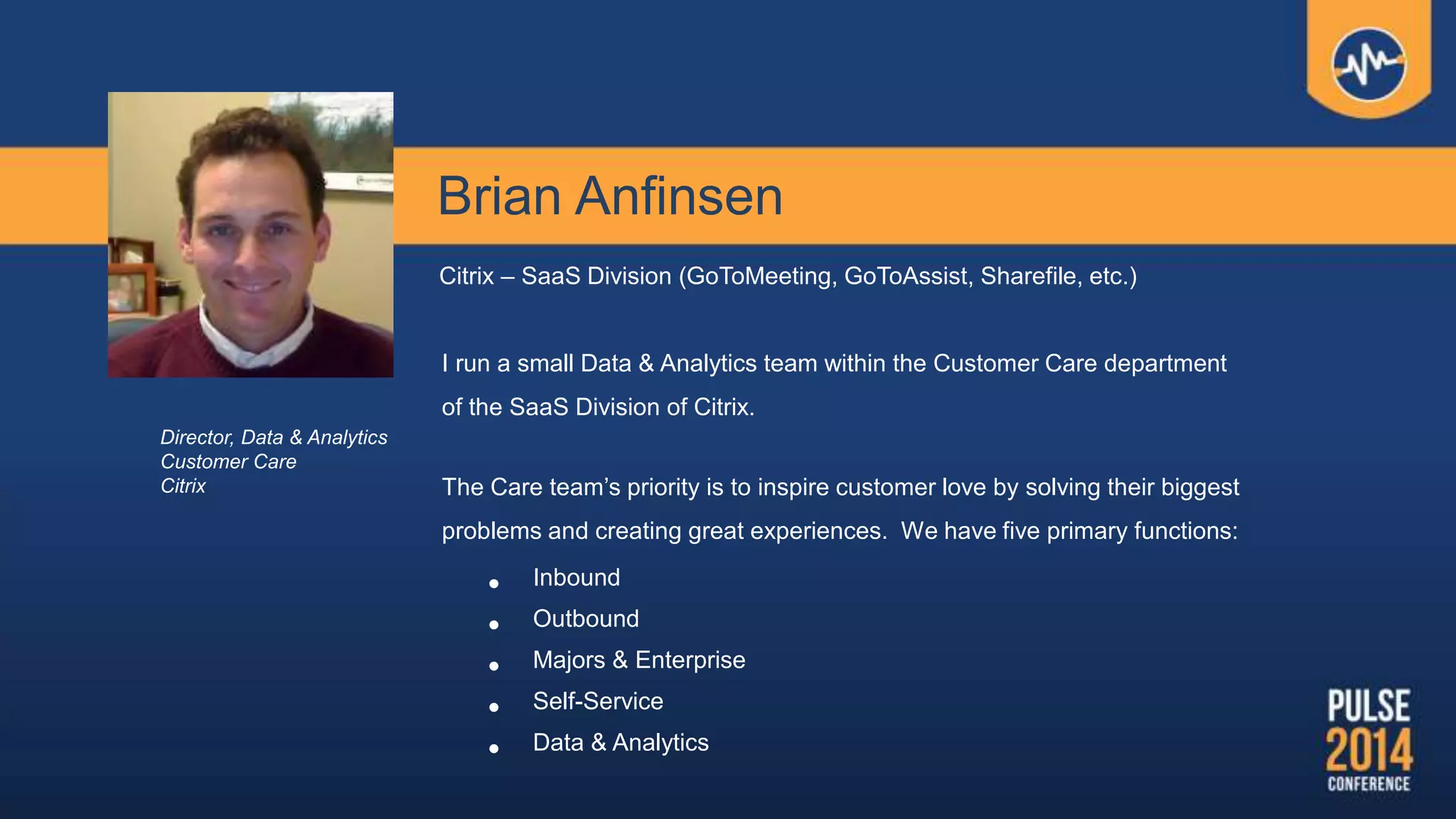 Brian Anfinsen
Citrix – SaaS Division (GoToMeeting, GoToAssist, Sharefile, etc.)
I run a small Data & Analytics team within the Customer Care department
of the SaaS Division of Citrix.
The Care team’s priority is to inspire customer love by solving their biggest
problems and creating great experiences. We have five primary functions:
• Inbound
• Outbound
• Majors & Enterprise
• Self-Service
• Data & Analytics
Director, Data & Analytics
Customer Care
Citrix
 