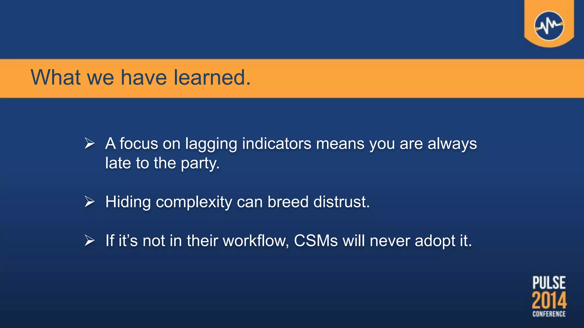What we have learned.
 A focus on lagging indicators means you are always
late to the party.
 Hiding complexity can breed distrust.
 If it’s not in their workflow, CSMs will never adopt it.
 
