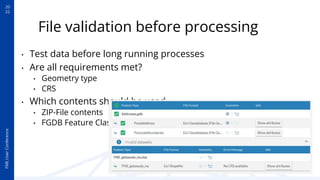 20
22
FME
User
Conference
File validation before processing
• Test data before long running processes
• Are all requirements met?
• Geometry type
• CRS
• Which contents should be used
• ZIP-File contents
• FGDB Feature Classes
 