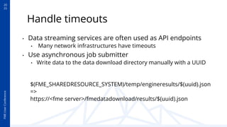 20
22
FME
User
Conference
Handle timeouts
• Data streaming services are often used as API endpoints
• Many network infrastructures have timeouts
• Use asynchronous job submitter
• Write data to the data download directory manually with a UUID
$(FME_SHAREDRESOURCE_SYSTEM)/temp/engineresults/$(uuid).json
=>
https://<fme server>/fmedatadownload/results/$(uuid).json
 