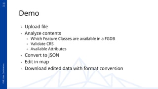 20
22
FME
User
Conference
Demo
• Upload ﬁle
• Analyze contents
• Which Feature Classes are available in a FGDB
• Validate CRS
• Available Attributes
• Convert to JSON
• Edit in map
• Download edited data with format conversion
 