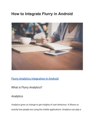 How to Integrate Flurry in Android
Flurry Analytics integration in Android 
What is Flurry Analytics? 
Analytics  
Analytics gives us change to get insights of user behaviour. It Shows us 
exactly how people are using the mobile applications. Analytics can play a 
 