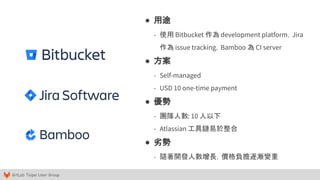 GitLab Taipei User Group
● 用途
- 使用 Bitbucket 作為 development platform，Jira
作為 issue tracking，Bamboo 為 CI server
● 方案
- Self-managed
- USD 10 one-time payment
● 優勢
- 團隊人數: 10 人以下
- Atlassian 工具鏈易於整合
● 劣勢
- 隨著開發人數增長，價格負擔逐漸變重
 