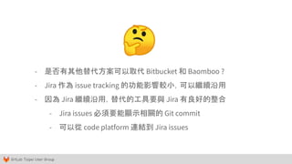 GitLab Taipei User Group
- 是否有其他替代方案可以取代 Bitbucket 和 Baomboo ?
- Jira 作為 issue tracking 的功能影響較小，可以繼續沿用
- 因為 Jira 繼續沿用，替代的工具要與 Jira 有良好的整合
- Jira issues 必須要能顯示相關的 Git commit
- 可以從 code platform 連結到 Jira issues
🤔
 