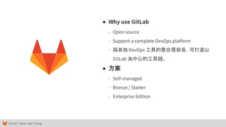 GitLab Taipei User Group
● Why use GitLab
- Open source
- Support a complete DevOps platform
- 與其他 DevOps 工具的整合很容易，可打造以
GitLab 為中心的工具鏈。
● 方案
- Self-managed
- Bronze / Starter
- Enterprise Edition
 