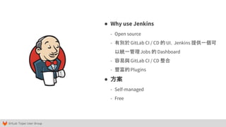 GitLab Taipei User Group
● Why use Jenkins
- Open source
- 有別於 GitLab CI / CD 的 UI，Jenkins 提供一個可
以統一管理Jobs 的 Dashboard
- 容易與 GitLab CI / CD 整合
- 豐富的 Plugins
● 方案
- Self-managed
- Free
 