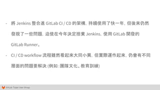 GitLab Taipei User Group
- 將 Jenkins 整合進 GitLab CI / CD 的架構，持續使用了快一年，但後來仍然
發現了一些問題，迫使在今年決定捨棄 Jenkins，使用 GitLab 開發的
GitLab Runner。
- CI / CD workflow 流程雖然看起來大同小異，但實際運作起來，仍會有不同
層面的問題要解決 (例如：團隊文化、教育訓練)
 