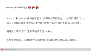 GitLab Taipei User Group
Jenkins 帶來的問題
- GitLab CI 和 Jenkins 雖然容易整合，但卻無法深度整合，一些很好用的 GitLab
原生功能都沒有支持 (例如: 在一個 merge request 顯示多個 build result )。
- 團隊繁忙的情況下，還必須額外管理 Jenkins。
- 長久下來增加不少開發者的學習成本，降低團隊學習 DevOps 的意願。
✨
✨
 