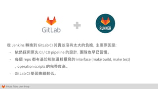 GitLab Taipei User Group
從 Jenkins 轉換到 GitLab CI 其實並沒有太大的負擔，主要原因是:
- 依然採用原先 CI / CD pipeline 的設計，團隊也早已習慣。
- 每個 repo 都有基於相似邏輯撰寫的 interface (make build, make test)
，operation scripts 的完整度高。
- GitLab CI 學習曲線較低。
 