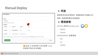 GitLab Taipei User Group
Manual Deploy
😣 因為 UI 沒有提供下拉式選單，Input
的參數不能太多太複雜。
● 用途
讓開發者或是非開發者，都能夠藉由手動輸入的
參數，將軟體部署到各種環境。
● 環境參數
ACTION: 參考自DevOps cycle
- deploy
- release
ENVIRONMENT: 部署環境
- dev
- qa
- nightly
 