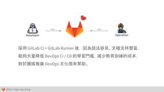 GitLab Taipei User Group
Developer Operation
採用 GitLab CI + GitLab Runner 後， 因為語法容易、文檔支持豐富，
能夠大量降低 DevOps CI / CD 的學習門檻，減少教育訓練的成本，
對於團隊推廣 DevOps 文化很有幫助。
close close
 