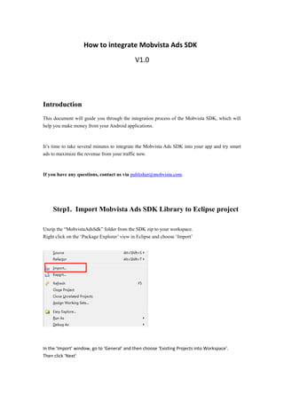 How to integrate Mobvista Ads SDK
V1.0
Introduction
This document will guide you through the integration process of the Mobvista SDK, which will
help you make money from your Android applications.
It’s time to take several minutes to integrate the Mobvista Ads SDK into your app and try smart
ads to maximize the revenue from your traffic now.
If you have any questions, contact us via publisher@mobvista.com.
Step1. Import Mobvista Ads SDK Library to Eclipse project
Unzip the “MobvistaAdsSdk” folder from the SDK zip to your workspace.
Right click on the ‘Package Explorer’ view in Eclipse and choose ‘Import’
In the ‘Import’ window, go to ‘General’ and then choose ‘Existing Projects into Workspace’.
Then click ‘Next’
