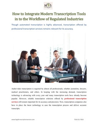 www.legaltranscriptionservice.com 918-221-7810
How to Integrate Modern Transcription Tools
in to the Workflow of Regulated Industries
Though automated transcription is highly advanced, transcription offered by
professional transcription services remains relevant for its accuracy.
Audio/video transcription is required by almost all professionals, whether journalists, lawyers,
medical practitioners, and others. In keeping with the increasing demand, transcription
technology is advancing with every year and many transcription tools have already become
popular. However, reliable transcription solutions offered by professional transcription
services still remain important for its accuracy and precision. Now, transcription companies also
have in place the latest technology to ease the transcription process and deliver accurate
transcripts.
 