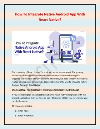 How To Integrate Native Android App With
React Native?
The popularity of React Native Technology cannot be contained. The growing
inclination of the app industry towards this cross-platform technology has
triggered the curiosity of many domains. Therefore, we need to learn more about
related development concepts. So today, let us learn the way to integrate Native
Android App with React Native!
Checkout Steps For React Native Integration With Native Android App!
If you are looking for an applicable solution to React Native integration with the
android application, then we have an early Christmas gift for you. Here’s how you
can do the same-
1# Environment setup-
1. Install node
2. Install watchman
 