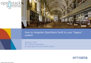 Copyright © 2016 NTT DATA Corporation
April 26, 2016
NTT DATA Corporation
@ OpenStack Summit 2016 Austin
How to integrate OpenStack Swift to your "legacy"
system
 