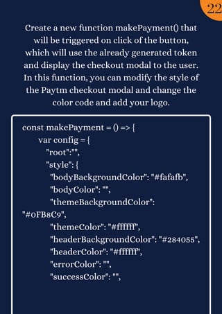 Create a new function makePayment() that
will be triggered on click of the button,
which will use the already generated token
and display the checkout modal to the user.
In this function, you can modify the style of
the Paytm checkout modal and change the
color code and add your logo.


const makePayment = () => {
var config = {
"root":"",
"style": {
"bodyBackgroundColor": "#fafafb",
"bodyColor": "",
"themeBackgroundColor":
"#0FB8C9",
"themeColor": "#ffffff",
"headerBackgroundColor": "#284055",
"headerColor": "#ffffff",
"errorColor": "",
"successColor": "",
22
 