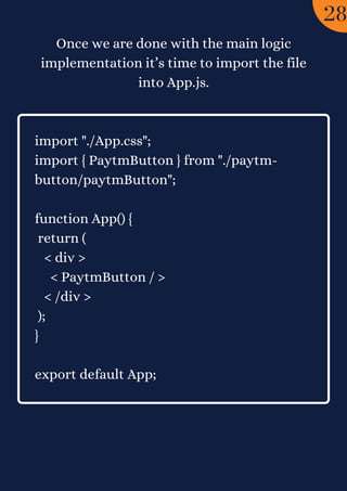 Once we are done with the main logic
implementation it’s time to import the file
into App.js.


import "./App.css";
import { PaytmButton } from "./paytm-
button/paytmButton";
function App() {
return (
< div >
< PaytmButton / >
< /div >
);
}
export default App;
28
 