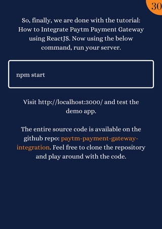 So, finally, we are done with the tutorial:
How to Integrate Paytm Payment Gateway
using ReactJS. Now using the below
command, run your server.


npm start




Visit http://localhost:3000/ and test the
demo app.
The entire source code is available on the
github repo: paytm-payment-gateway-
integration. Feel free to clone the repository
and play around with the code.
30
 