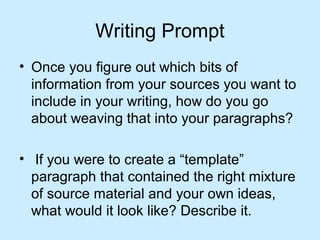 Writing Prompt
• Once you figure out which bits of
information from your sources you want to
include in your writing, how do you go
about weaving that into your paragraphs?
• If you were to create a “template”
paragraph that contained the right mixture
of source material and your own ideas,
what would it look like? Describe it.

 