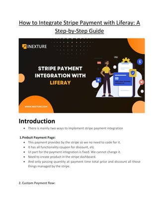 How to Integrate Stripe Payment with Liferay: A
Step-by-Step Guide
Introduction
• There is mainly two ways to implement stripe payment integration
1.Prebuit Payment Page:
• This payment provides by the stripe so we no need to code for it.
• It has all functionality coupon for discount, etc
• UI part for the payment integration is fixed. We cannot change it.
• Need to create product in the stripe dashboard.
• And only passing quantity at payment time total price and discount all those
things managed by the stripe.
2. Custom Payment flow:
 