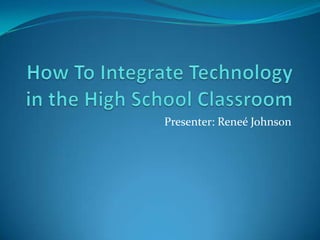 How To Integrate Technology in the High School Classroom Presenter: Reneé Johnson 