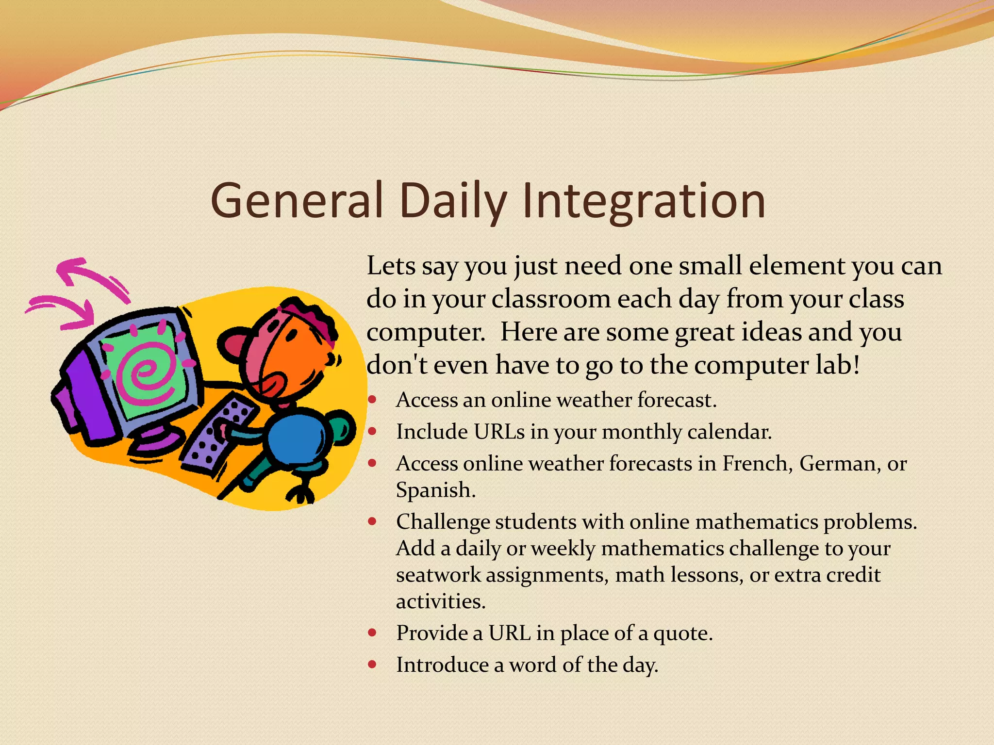 General Daily IntegrationLets say you just need one small element you can do in your classroom each day from your class computer.  Here are some great ideas and you don't even have to go to the computer lab!Access an online weather forecast.Include URLs in your monthly calendar. Access online weather forecasts in French, German, or Spanish.Challenge students with online mathematics problems.Add a daily or weekly mathematics challenge to your seatwork assignments, math lessons, or extra credit activities. Provide a URL in place of a quote.Introduce a word of the day.