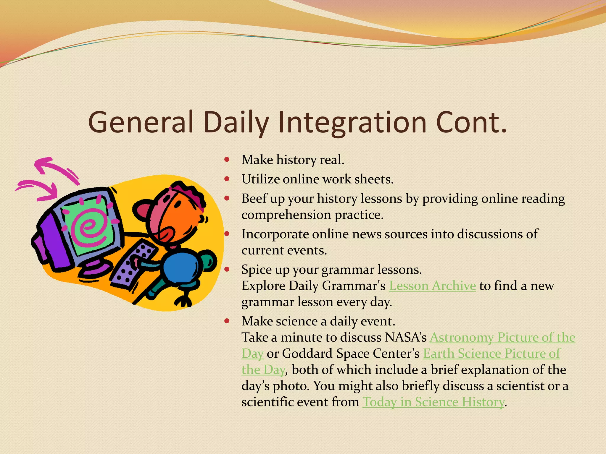 General Daily Integration Cont.Make history real.Utilize online work sheets.Beef up your history lessons by providing online reading comprehension practice.Incorporate online news sources into discussions of current events.Spice up your grammar lessons.Explore Daily Grammar's Lesson Archive to find a new grammar lesson every day.Make science a daily event.Take a minute to discuss NASA’s Astronomy Picture of the Day or Goddard Space Center’s Earth Science Picture of the Day, both of which include a brief explanation of the day’s photo. You might also briefly discuss a scientist or a scientific event from Today in Science History.