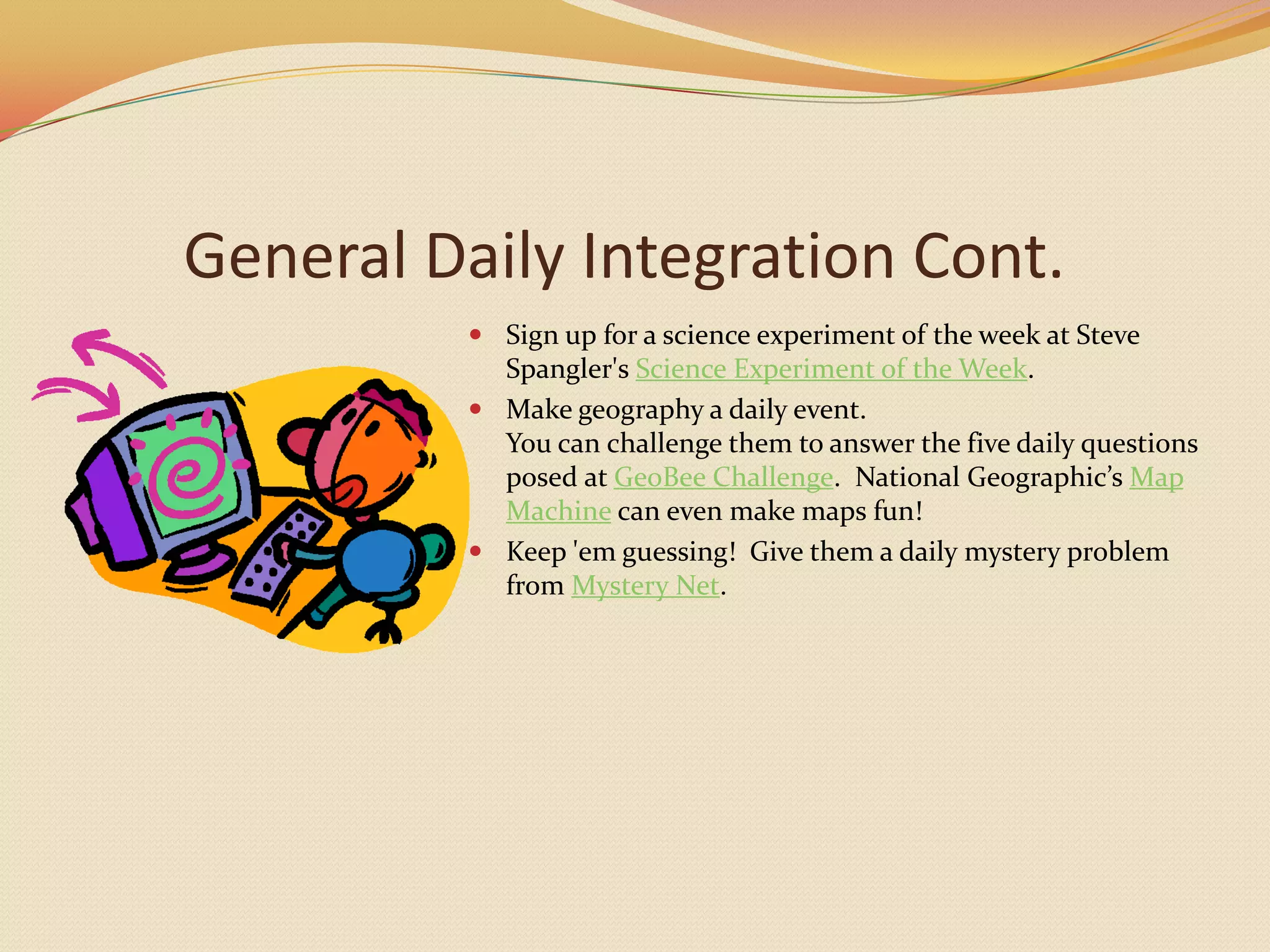 General Daily Integration Cont.Sign up for a science experiment of the week at Steve Spangler's Science Experiment of the Week.Make geography a daily event.You can challenge them to answer the five daily questions posed at GeoBeeChallenge.  National Geographic’s Map Machine can even make maps fun!Keep 'em guessing!  Give them a daily mystery problem from Mystery Net.  