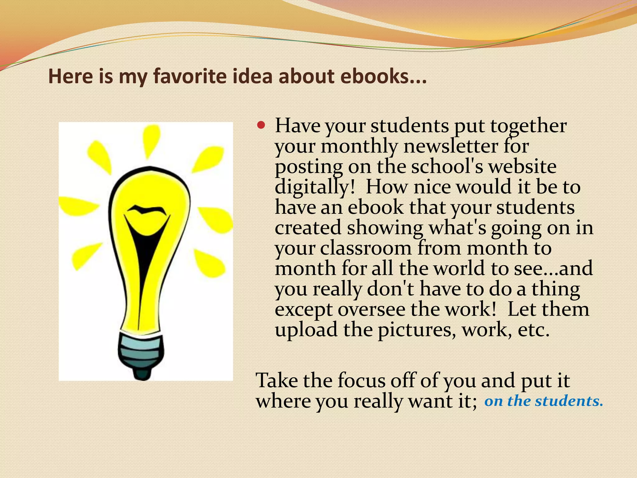 Here is my favorite idea about ebooks...Have your students put together your monthly newsletter for posting on the school's website digitally!  How nice would it be to have an ebook that your students created showing what's going on in your classroom from month to month for all the world to see...and you really don't have to do a thing except oversee the work!  Let them upload the pictures, work, etc.  Take the focus off of you and put it where you really want it; on the students. 