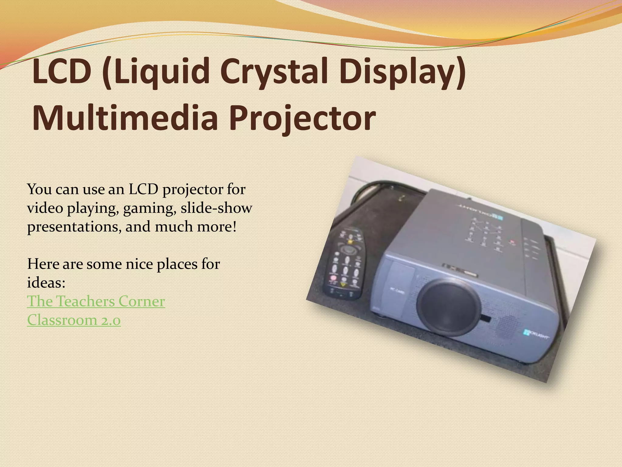 LCD (Liquid Crystal Display) Multimedia ProjectorYou can use an LCD projector for video playing, gaming, slide-show presentations, and much more!Here are some nice places for ideas:The Teachers CornerClassroom 2.0