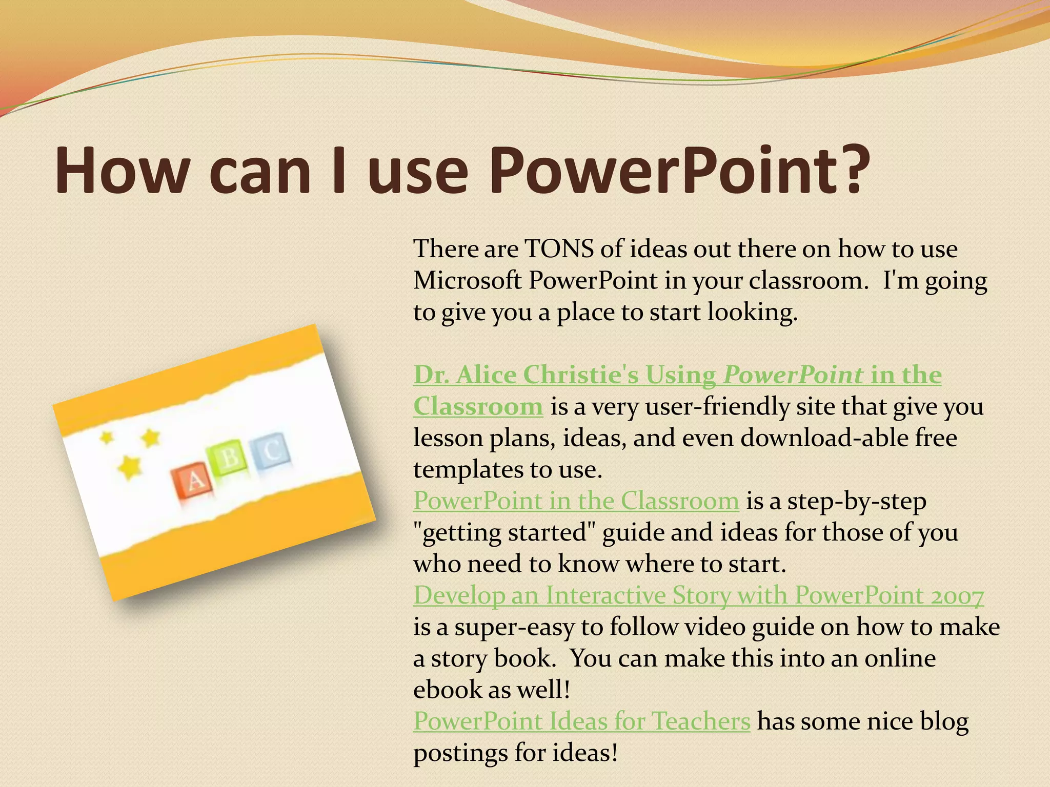 How can I use PowerPoint?There are TONS of ideas out there on how to use Microsoft PowerPoint in your classroom.  I'm going to give you a place to start looking.Dr. Alice Christie's Using PowerPoint in the Classroom is a very user-friendly site that give you lesson plans, ideas, and even download-able free templates to use.PowerPoint in the Classroom is a step-by-step "getting started" guide and ideas for those of you who need to know where to start.Develop an Interactive Story with PowerPoint 2007 is a super-easy to follow video guide on how to make a story book.  You can make this into an online ebook as well!PowerPoint Ideas for Teachers has some nice blog postings for ideas!