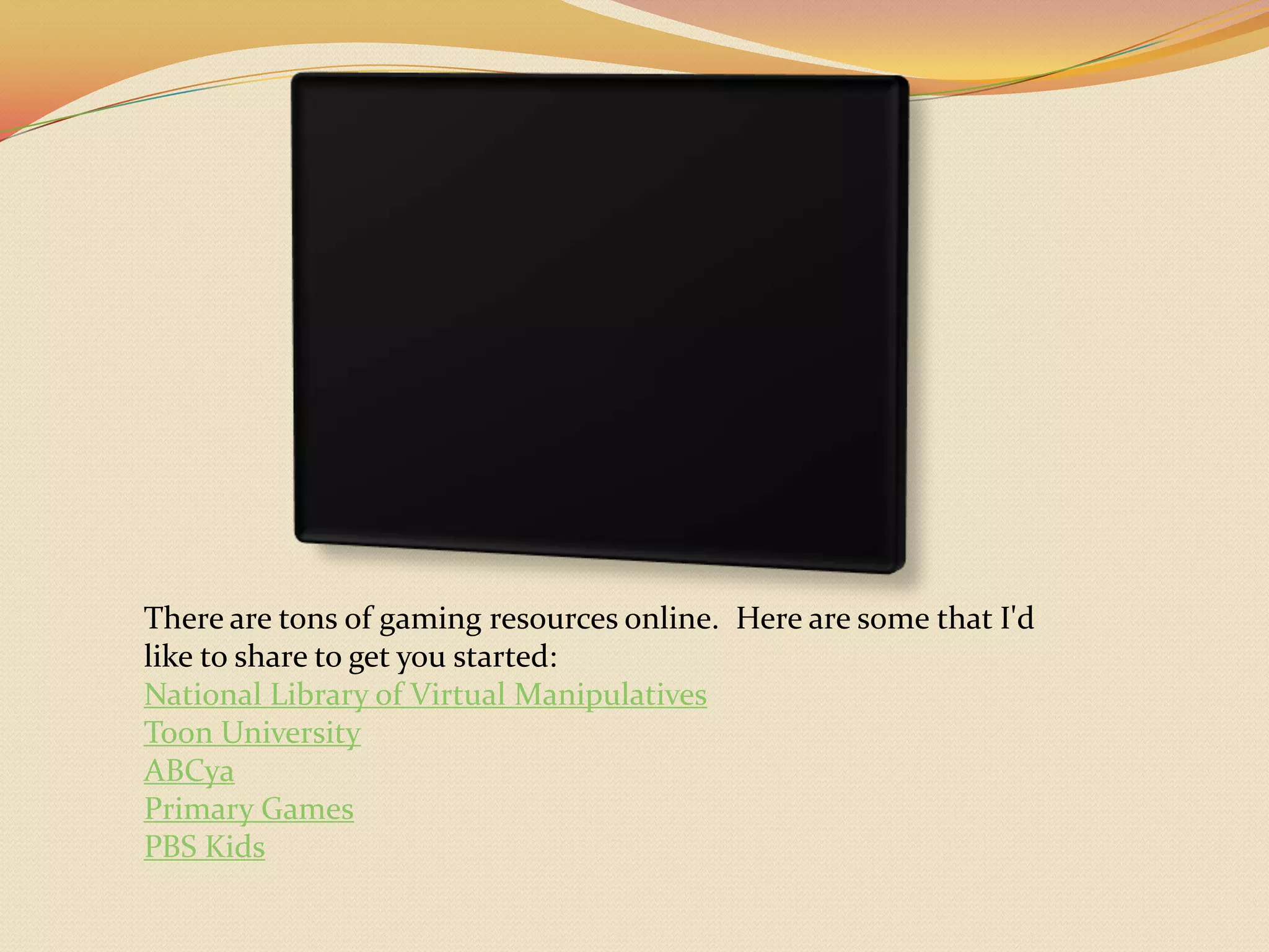 There are tons of gaming resources online.  Here are some that I'd like to share to get you started:National Library of Virtual ManipulativesToon UniversityABCyaPrimary GamesPBS Kids