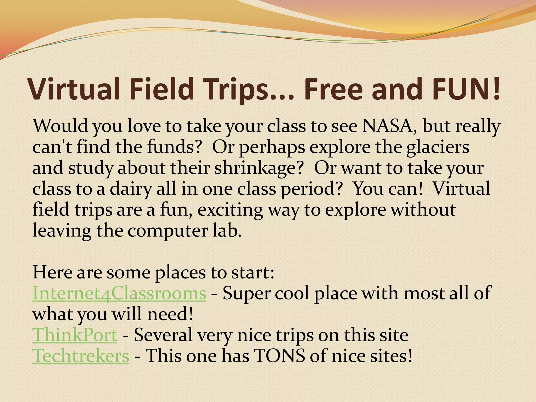 Virtual Field Trips... Free and FUN!Would you love to take your class to see NASA, but really can't find the funds?  Or perhaps explore the glaciers and study about their shrinkage?  Or want to take your class to a dairy all in one class period?  You can!  Virtual field trips are a fun, exciting way to explore without leaving the computer lab.  Here are some places to start:Internet4Classrooms - Super cool place with most all of what you will need!ThinkPort - Several very nice trips on this siteTechtrekers - This one has TONS of nice sites!